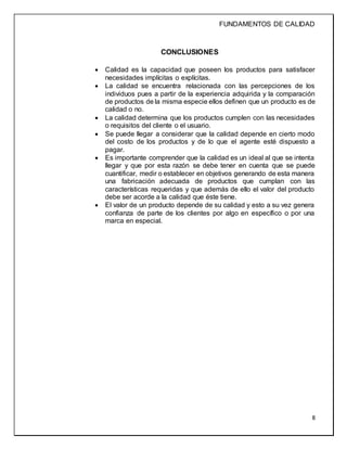 FUNDAMENTOS DE CALIDAD
8
CONCLUSIONES
 Calidad es la capacidad que poseen los productos para satisfacer
necesidades implícitas o explícitas.
 La calidad se encuentra relacionada con las percepciones de los
individuos pues a partir de la experiencia adquirida y la comparación
de productos de la misma especie ellos definen que un producto es de
calidad o no.
 La calidad determina que los productos cumplen con las necesidades
o requisitos del cliente o el usuario.
 Se puede llegar a considerar que la calidad depende en cierto modo
del costo de los productos y de lo que el agente esté dispuesto a
pagar.
 Es importante comprender que la calidad es un ideal al que se intenta
llegar y que por esta razón se debe tener en cuenta que se puede
cuantificar, medir o establecer en objetivos generando de esta manera
una fabricación adecuada de productos que cumplan con las
características requeridas y que además de ello el valor del producto
debe ser acorde a la calidad que éste tiene.
 El valor de un producto depende de su calidad y esto a su vez genera
confianza de parte de los clientes por algo en específico o por una
marca en especial.
 