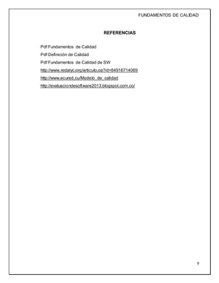FUNDAMENTOS DE CALIDAD
9
REFERENCIAS
Pdf Fundamentos de Calidad
Pdf Definición de Calidad
Pdf Fundamentos de Calidad de SW
http://www.redalyc.org/articulo.oa?id=84916714069
http://www.ecured.cu/Modelo_de_calidad
http://evaluaciondesoftware2013.blogspot.com.co/
 