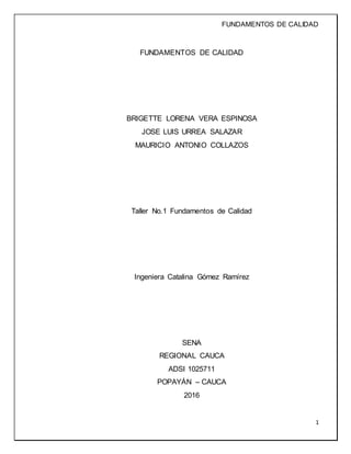 FUNDAMENTOS DE CALIDAD
1
FUNDAMENTOS DE CALIDAD
BRIGETTE LORENA VERA ESPINOSA
JOSE LUIS URREA SALAZAR
MAURICIO ANTONIO COLLAZOS
Taller No.1 Fundamentos de Calidad
Ingeniera Catalina Gómez Ramírez
SENA
REGIONAL CAUCA
ADSI 1025711
POPAYÁN – CAUCA
2016
 