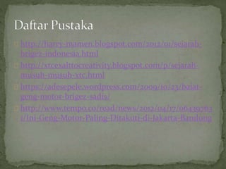 http://harry-mamen.blogspot.com/2012/01/sejarah-brigez- 
indonesia.html 
http://xtcexalttocreativity.blogspot.com/p/sejarah-musuh- 
musuh-xtc.html 
https://adesepele.wordpress.com/2009/10/23/baiat-geng- 
motor-brigez-sadis/ 
http://www.tempo.co/read/news/2012/04/17/06439763 
1/Ini-Geng-Motor-Paling-Ditakuti-di-Jakarta-Bandung 
 