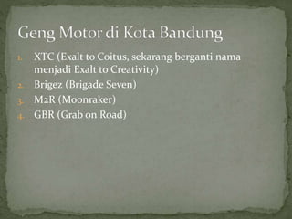 1. XTC (Exalt to Coitus, sekarang berganti nama 
menjadi Exalt to Creativity) 
2. Brigez (Brigade Seven) 
3. M2R (Moonraker) 
4. GBR (Grab on Road) 
 