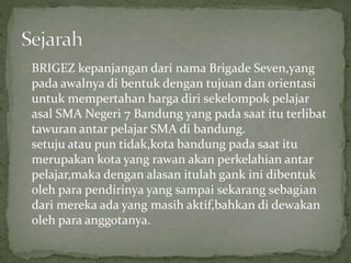 BRIGEZ kepanjangan dari nama Brigade Seven,yang 
pada awalnya di bentuk dengan tujuan dan orientasi 
untuk mempertahan harga diri sekelompok pelajar 
asal SMA Negeri 7 Bandung yang pada saat itu terlibat 
tawuran antar pelajar SMA di bandung. 
setuju atau pun tidak,kota bandung pada saat itu 
merupakan kota yang rawan akan perkelahian antar 
pelajar,maka dengan alasan itulah gank ini dibentuk 
oleh para pendirinya yang sampai sekarang sebagian 
dari mereka ada yang masih aktif,bahkan di dewakan 
oleh para anggotanya. 
 
