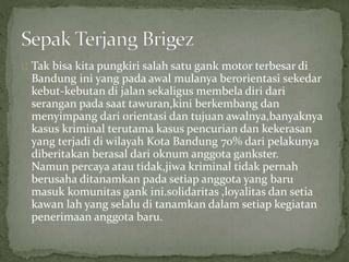 Tak bisa kita pungkiri salah satu gank motor terbesar di 
Bandung ini yang pada awal mulanya berorientasi sekedar 
kebut-kebutan di jalan sekaligus membela diri dari 
serangan pada saat tawuran,kini berkembang dan 
menyimpang dari orientasi dan tujuan awalnya,banyaknya 
kasus kriminal terutama kasus pencurian dan kekerasan 
yang terjadi di wilayah Kota Bandung 70% dari pelakunya 
diberitakan berasal dari oknum anggota gankster. 
Namun percaya atau tidak,jiwa kriminal tidak pernah 
berusaha ditanamkan pada setiap anggota yang baru 
masuk komunitas gank ini.solidaritas ,loyalitas dan setia 
kawan lah yang selalu di tanamkan dalam setiap kegiatan 
penerimaan anggota baru. 
 