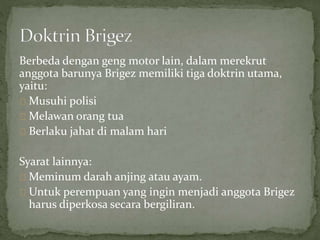 Berbeda dengan geng motor lain, dalam merekrut 
anggota barunya Brigez memiliki tiga doktrin utama, 
yaitu: 
Musuhi polisi 
Melawan orang tua 
Berlaku jahat di malam hari 
Syarat lainnya: 
Meminum darah anjing atau ayam. 
Untuk perempuan yang ingin menjadi anggota Brigez 
harus diperkosa secara bergiliran. 
 