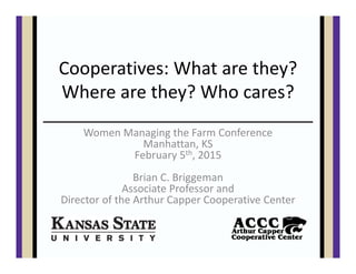 Cooperatives: What are they? 
Where are they? Who cares?
Women Managing the Farm Conference
Manhattan, KS
February 5th, 2015
Brian C. Briggeman
Associate Professor and 
Director of the Arthur Capper Cooperative Center
 