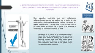 ¿A QUÉ SE DENOMINAN CONTRATOS DE ADHESIÓN O MASIVOS? ¿QUÉ RELACIÓN TIENE LA
CONTRATACIÓN ELECTRÓNICA POR INTERNET CON LOS LLAMADOS CONTRATOS DE
ADHESIÓN?
Son aquellos contratos que son redactados
solamente por una de las partes, por lo tanto, la otra
parte del contrato deberá acatar dichas clausulas sin
poder modificarlas. Lo que trae como consecuencia
muchas veces el abuso de la parte que elabora el
contrato y la subordinación de la otra.
La relación se da cuando en un contrato electrónico a
través del uso de programadores, solo una de las
partes quien redacta el mismo y por lo tanto la otra
parte del contrato, tiene como única opción aceptar
para evitar mayores demoras en estos, y se da una
clara desventaja hacia una de las partes, mayor
vulnerabilidad de ser afectados.
 