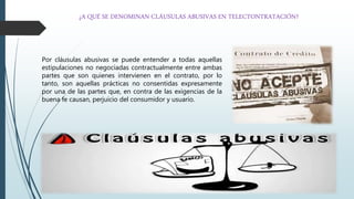 ¿A QUÉ SE DENOMINAN CLÁUSULAS ABUSIVAS EN TELECTONTRATACIÓN?
Por cláusulas abusivas se puede entender a todas aquellas
estipulaciones no negociadas contractualmente entre ambas
partes que son quienes intervienen en el contrato, por lo
tanto, son aquellas prácticas no consentidas expresamente
por una de las partes que, en contra de las exigencias de la
buena fe causan, perjuicio del consumidor y usuario.
 