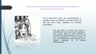 ¿A QUÉ SE DENOMINAN VICIOS DEL CONSENTIMIENTO? ¿CÓMO SE PRODUCEN
ÉSTOS EN LA TELECONTRATACIÓN?
Se le denomina vicios de consentimiento a
aquellas actos que alteren de cierta forma, ya
sea por error, dolo, violencia, un contrato
informático.
Para que exista un contrato, debe existir un
consentimiento, que ha de ser serio, espontáneo y
libre. Cuando alguna de estas cualidades o
condiciones del consentimiento no se da, se dice
que el consentimiento se encuentra viciado. Un
vicio del consentimiento existe siempre que la
voluntad contractual se ha formado
defectuosamente.
 