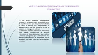 ¿QUÉ ES EL OUTSOURCING EN MATERIA DE CONTRATACIÓN
INFORMÁTICA?
Es una técnica novedosa, principalmente
consiste en la trasferencia a terceras personas
de aquellas labores que otra persona realizaba,
es decir la función que anteriormente se
realizaba dentro de una compañía, ahora se
realizara en una agencia exterior.
En este caso podemos entender al Outsourcing
como nuevas contrataciones de servicios
informáticos o sistemáticos para que realicen
funciones principales que anteriormente las
realizaba otro persona, de esta forma será la
tecnología que dará frutos en la compañía o
empresa.
 