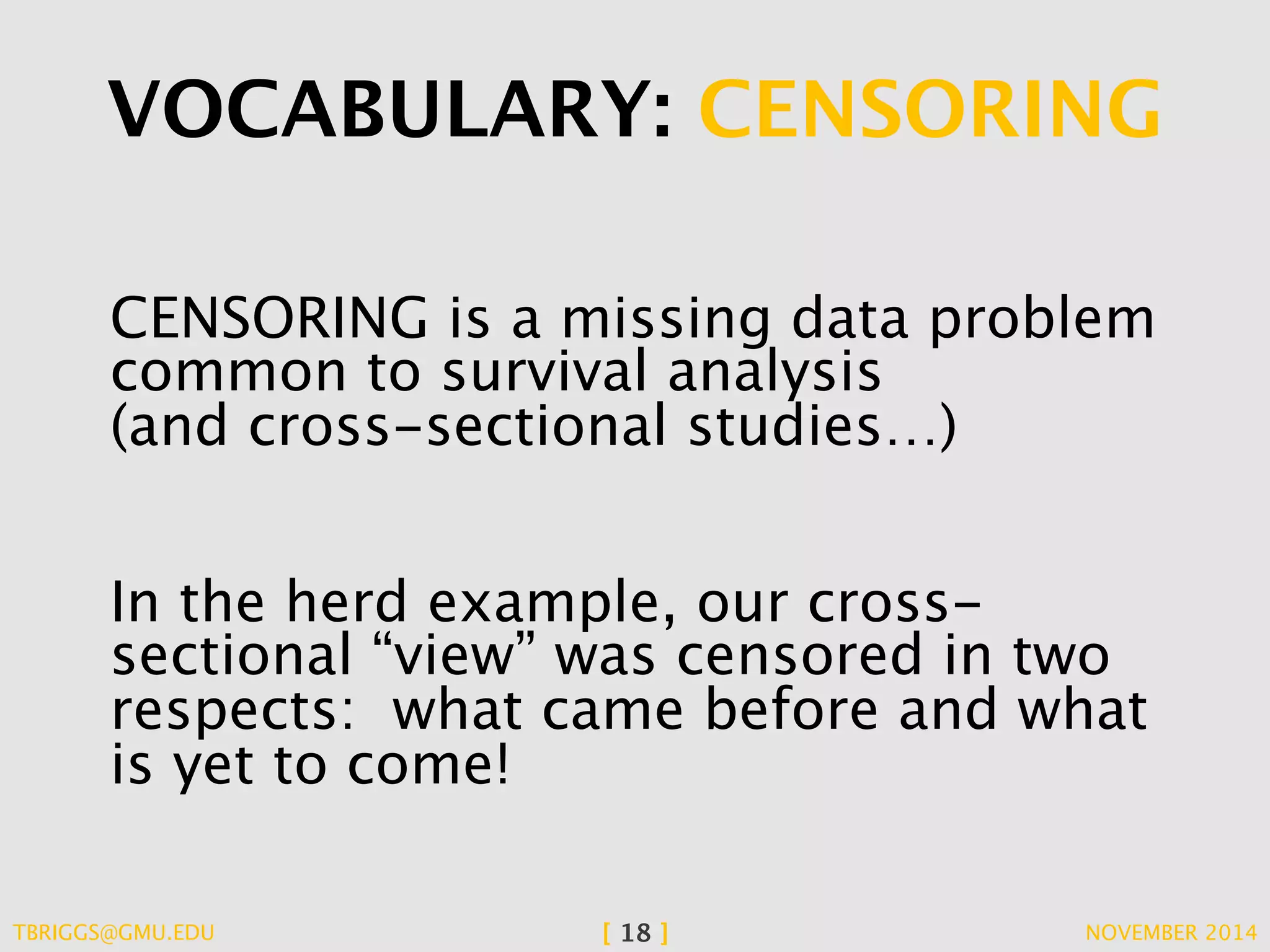 VOCABULARY: CENSORING 
CENSORING is a missing data problem 
common to survival analysis 
(and cross-sectional studies…) 
In the herd example, our cross-sectional 
“view” was censored in two 
respects: what came before and what 
is yet to come! 
TBRIGGS@GMU.EDU [ 18 ] NOVEMBER 2014 
 