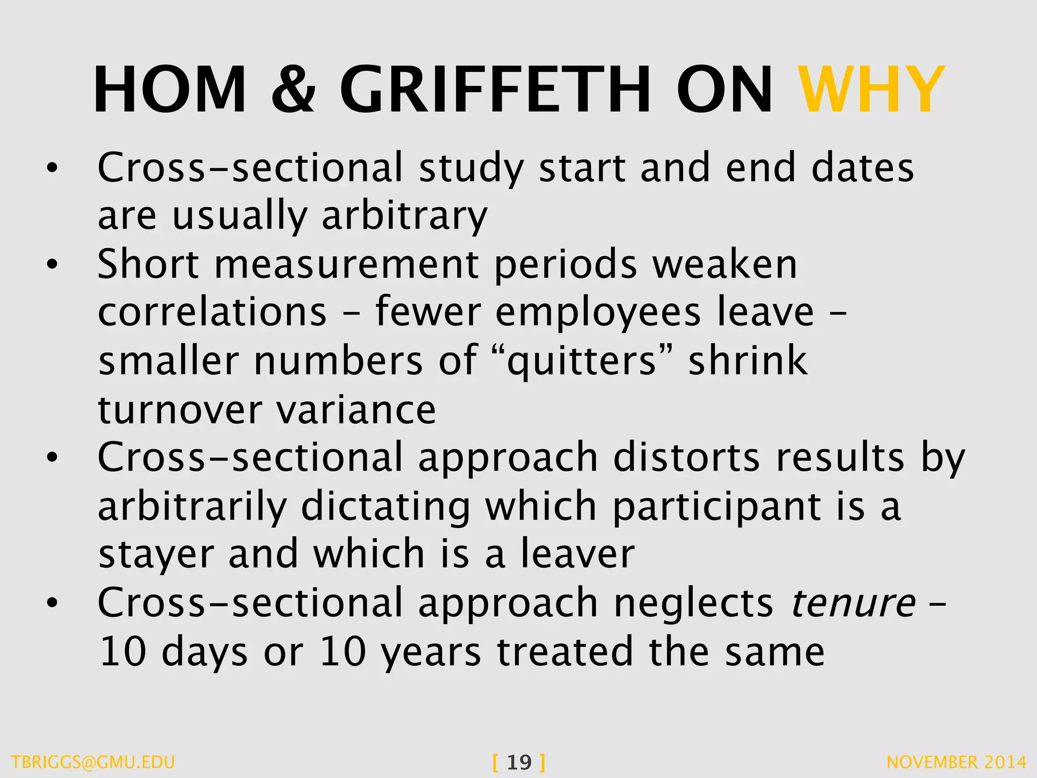 HOM & GRIFFETH ON WHY 
• Cross-sectional study start and end dates 
are usually arbitrary 
• Short measurement periods weaken 
correlations – fewer employees leave – 
smaller numbers of “quitters” shrink 
turnover variance 
• Cross-sectional approach distorts results by 
arbitrarily dictating which participant is a 
stayer and which is a leaver 
• Cross-sectional approach neglects tenure – 
10 days or 10 years treated the same 
TBRIGGS@GMU.EDU [ 19 ] NOVEMBER 2014 
 