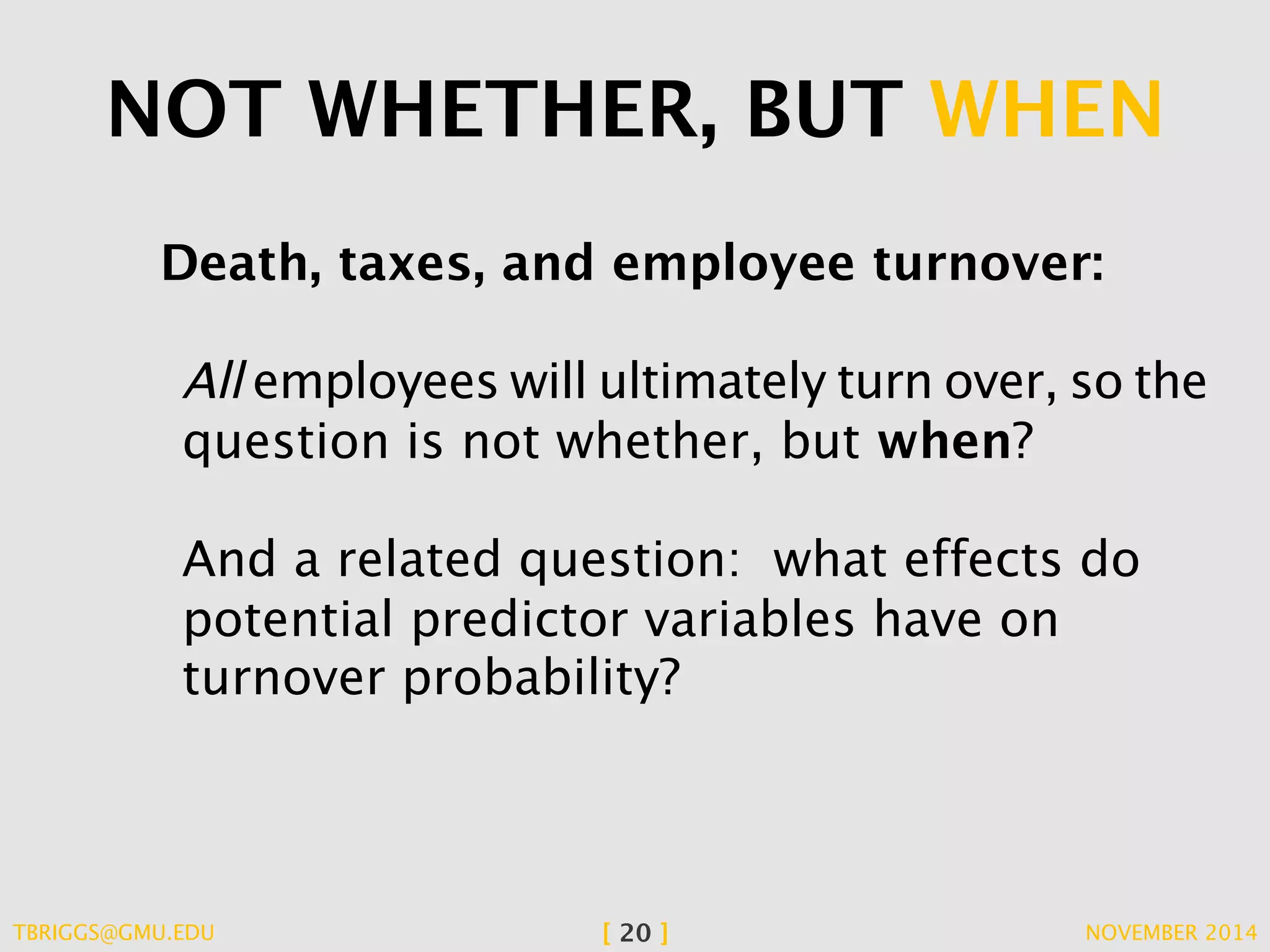 NOT WHETHER, BUT WHEN 
Death, taxes, and employee turnover: 
All employees will ultimately turn over, so the 
question is not whether, but when? 
And a related question: what effects do 
potential predictor variables have on 
turnover probability? 
TBRIGGS@GMU.EDU [ 20 ] NOVEMBER 2014 
 