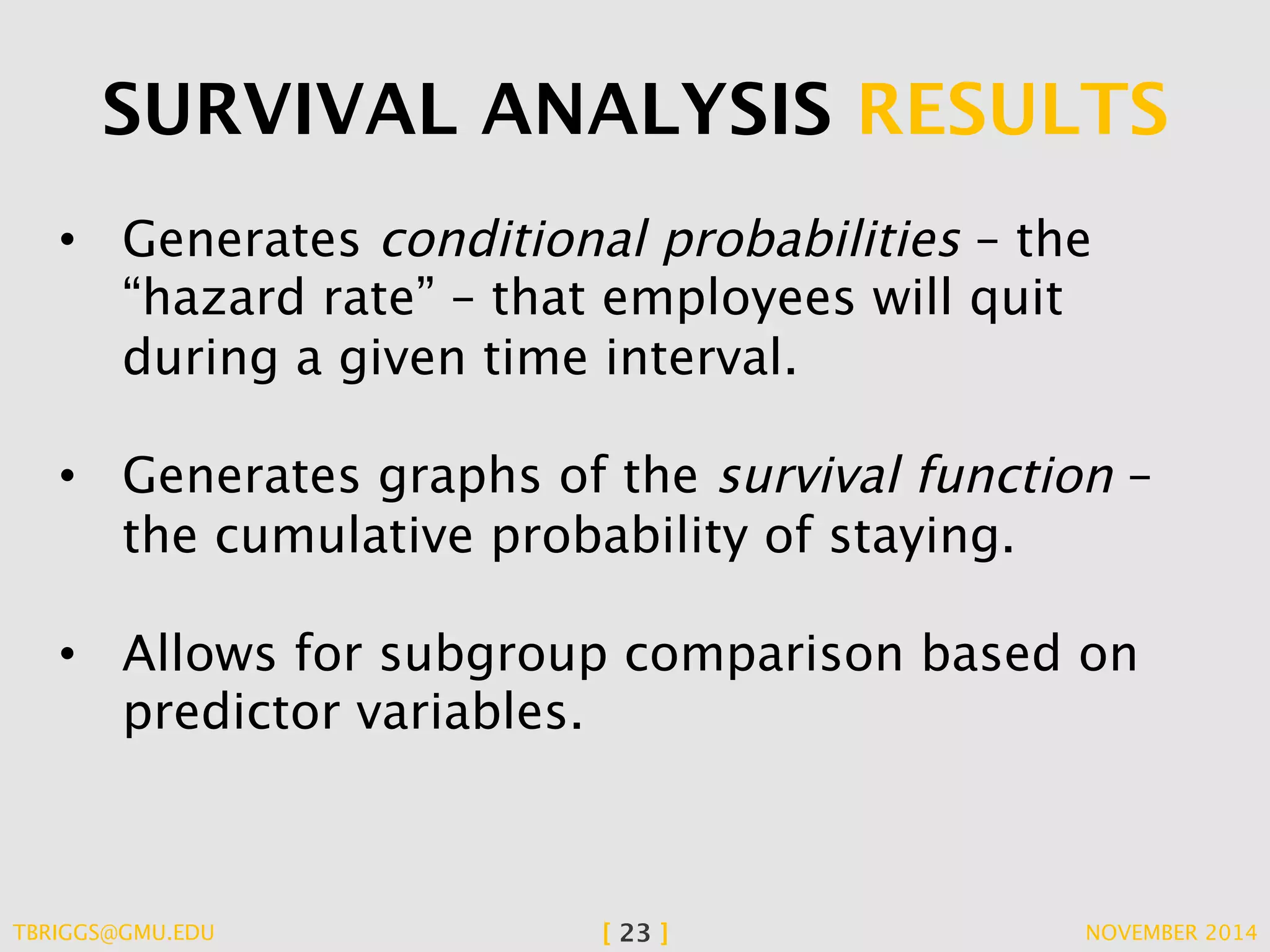 SURVIVAL ANALYSIS RESULTS 
• Generates conditional probabilities – the 
“hazard rate” – that employees will quit 
during a given time interval. 
• Generates graphs of the survival function – 
the cumulative probability of staying. 
• Allows for subgroup comparison based on 
predictor variables. 
TBRIGGS@GMU.EDU [ 23 ] NOVEMBER 2014 
 