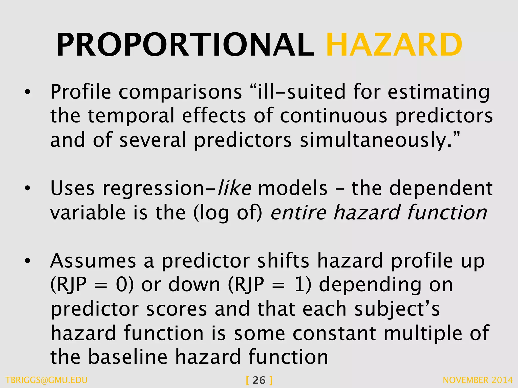 PROPORTIONAL HAZARD 
• Profile comparisons “ill-suited for estimating 
the temporal effects of continuous predictors 
and of several predictors simultaneously.” 
• Uses regression-like models – the dependent 
variable is the (log of) entire hazard function 
• Assumes a predictor shifts hazard profile up 
(RJP = 0) or down (RJP = 1) depending on 
predictor scores and that each subject’s 
hazard function is some constant multiple of 
the baseline hazard function 
TBRIGGS@GMU.EDU [ 26 ] NOVEMBER 2014 
 