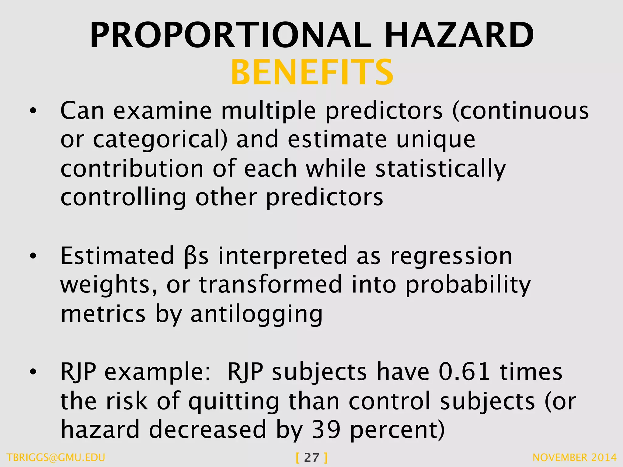 PROPORTIONAL HAZARD 
BENEFITS 
• Can examine multiple predictors (continuous 
or categorical) and estimate unique 
contribution of each while statistically 
controlling other predictors 
• Estimated βs interpreted as regression 
weights, or transformed into probability 
metrics by antilogging 
• RJP example: RJP subjects have 0.61 times 
the risk of quitting than control subjects (or 
hazard decreased by 39 percent) 
TBRIGGS@GMU.EDU [ 27 ] NOVEMBER 2014 
 