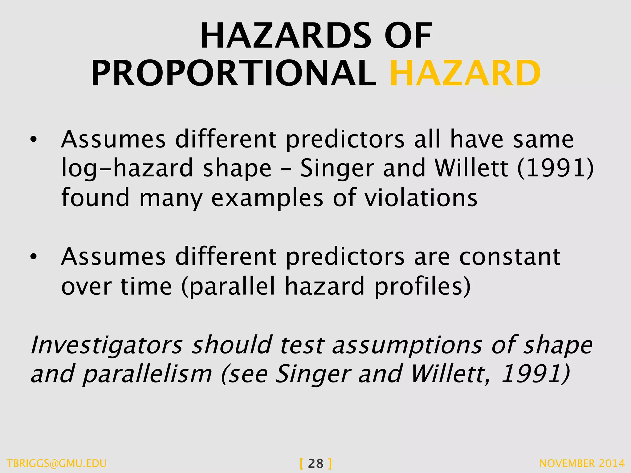 HAZARDS OF 
PROPORTIONAL HAZARD 
• Assumes different predictors all have same 
log-hazard shape – Singer and Willett (1991) 
found many examples of violations 
• Assumes different predictors are constant 
over time (parallel hazard profiles) 
Investigators should test assumptions of shape 
and parallelism (see Singer and Willett, 1991) 
TBRIGGS@GMU.EDU [ 28 ] NOVEMBER 2014 
 