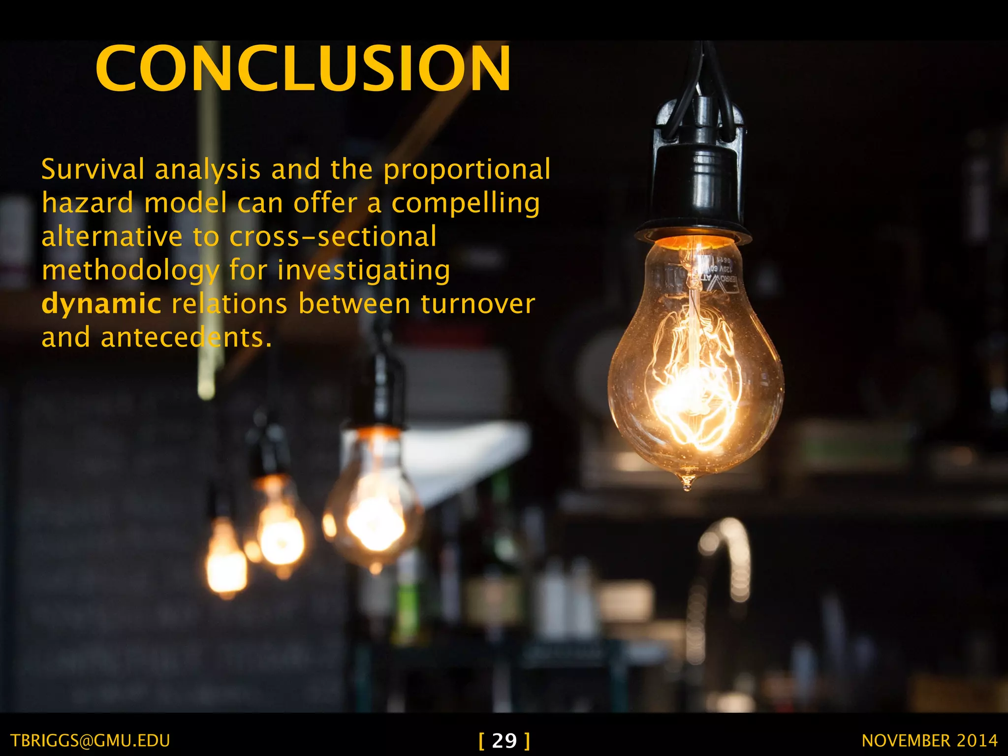 CONCLUSION 
Survival analysis and the proportional 
hazard model can offer a compelling 
alternative to cross-sectional 
methodology for investigating 
dynamic relations between turnover 
and antecedents. 
TBRIGGS@GMU.EDU [ 29 ] NOVEMBER 2014 
 