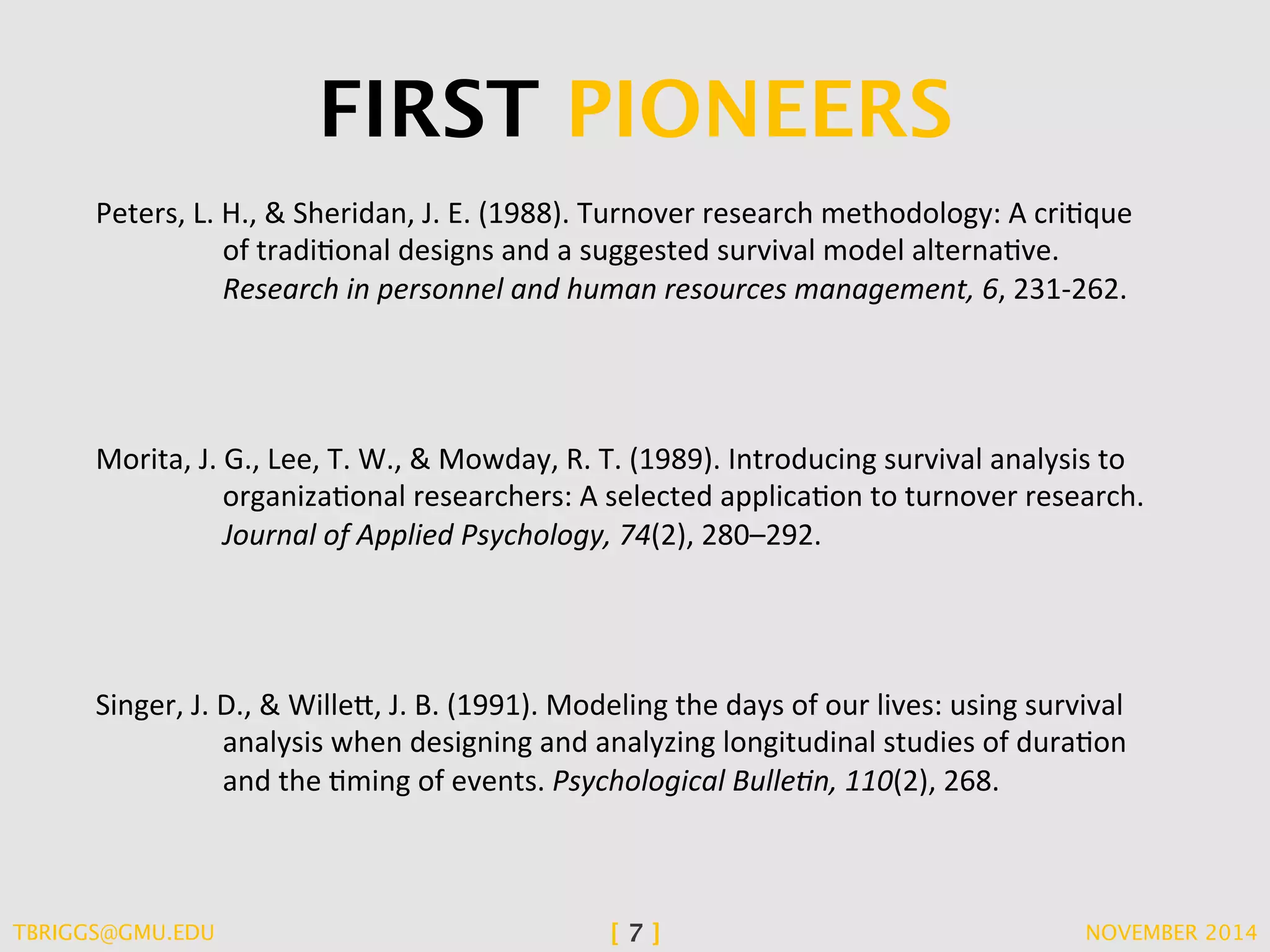FIRST PIONEERS 
Peters, 
L. 
H., 
& 
Sheridan, 
J. 
E. 
(1988). 
Turnover 
research 
methodology: 
A 
criCque 
of 
tradiConal 
designs 
and 
a 
suggested 
survival 
model 
alternaCve. 
Research 
in 
personnel 
and 
human 
resources 
management, 
6, 
231-­‐262. 
Morita, 
J. 
G., 
Lee, 
T. 
W., 
& 
Mowday, 
R. 
T. 
(1989). 
Introducing 
survival 
analysis 
to 
organizaConal 
researchers: 
A 
selected 
applicaCon 
to 
turnover 
research. 
Journal 
of 
Applied 
Psychology, 
74(2), 
280–292. 
Singer, 
J. 
D., 
& 
Wille/, 
J. 
B. 
(1991). 
Modeling 
the 
days 
of 
our 
lives: 
using 
survival 
analysis 
when 
designing 
and 
analyzing 
longitudinal 
studies 
of 
duraCon 
and 
the 
Cming 
of 
events. 
Psychological 
Bulle/n, 
110(2), 
268. 
TBRIGGS@GMU.EDU [ 7 ] NOVEMBER 2014 
 