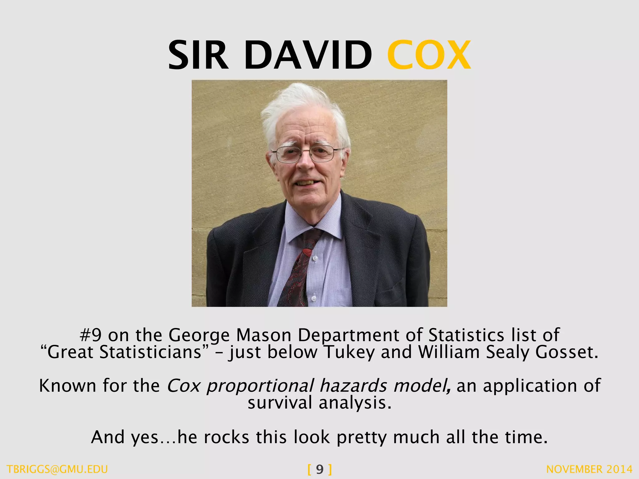 SIR DAVID COX 
#9 on the George Mason Department of Statistics list of 
“Great Statisticians” – just below Tukey and William Sealy Gosset. 
Known for the Cox proportional hazards model, an application of 
survival analysis. 
And yes…he rocks this look pretty much all the time. 
TBRIGGS@GMU.EDU [ 9 ] NOVEMBER 2014 
 
