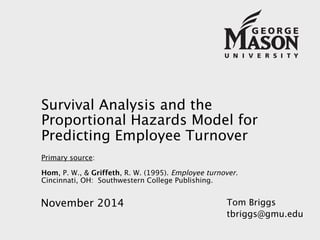 Survival Analysis and the 
Proportional Hazards Model for 
Predicting Employee Turnover 
Primary source: 
Hom, P. W., & Griffeth, R. W. (1995). Employee turnover. 
Cincinnati, OH: Southwestern College Publishing. 
Tom Briggs 
tbriggs@gmu.edu 
November 2014 
 