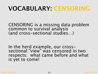 VOCABULARY: CENSORING 
CENSORING is a missing data problem 
common to survival analysis 
(and cross-sectional studies…) 
In the herd example, our cross-sectional 
“view” was censored in two 
respects: what came before and what 
is yet to come! 
TBRIGGS@GMU.EDU [ 18 ] NOVEMBER 2014 
 
