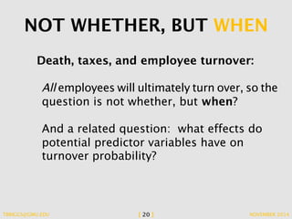 NOT WHETHER, BUT WHEN 
Death, taxes, and employee turnover: 
All employees will ultimately turn over, so the 
question is not whether, but when? 
And a related question: what effects do 
potential predictor variables have on 
turnover probability? 
TBRIGGS@GMU.EDU [ 20 ] NOVEMBER 2014 
 