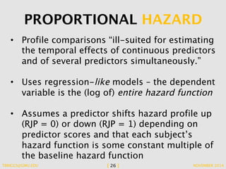 PROPORTIONAL HAZARD 
• Profile comparisons “ill-suited for estimating 
the temporal effects of continuous predictors 
and of several predictors simultaneously.” 
• Uses regression-like models – the dependent 
variable is the (log of) entire hazard function 
• Assumes a predictor shifts hazard profile up 
(RJP = 0) or down (RJP = 1) depending on 
predictor scores and that each subject’s 
hazard function is some constant multiple of 
the baseline hazard function 
TBRIGGS@GMU.EDU [ 26 ] NOVEMBER 2014 
 