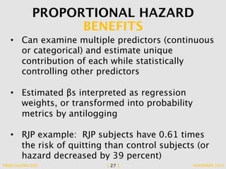 PROPORTIONAL HAZARD 
BENEFITS 
• Can examine multiple predictors (continuous 
or categorical) and estimate unique 
contribution of each while statistically 
controlling other predictors 
• Estimated βs interpreted as regression 
weights, or transformed into probability 
metrics by antilogging 
• RJP example: RJP subjects have 0.61 times 
the risk of quitting than control subjects (or 
hazard decreased by 39 percent) 
TBRIGGS@GMU.EDU [ 27 ] NOVEMBER 2014 
 
