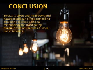 CONCLUSION 
Survival analysis and the proportional 
hazard model can offer a compelling 
alternative to cross-sectional 
methodology for investigating 
dynamic relations between turnover 
and antecedents. 
TBRIGGS@GMU.EDU [ 29 ] NOVEMBER 2014 
 