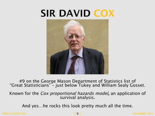 SIR DAVID COX 
#9 on the George Mason Department of Statistics list of 
“Great Statisticians” – just below Tukey and William Sealy Gosset. 
Known for the Cox proportional hazards model, an application of 
survival analysis. 
And yes…he rocks this look pretty much all the time. 
TBRIGGS@GMU.EDU [ 9 ] NOVEMBER 2014 
 