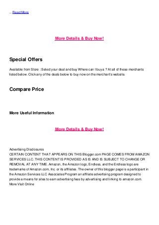 ... Read More
More Details & Buy Now!
Special Offers
Available from Store : Select your deal and buy Where can I buy a ? At all of these merchants
listed below. Click any of the deals below to buy now on the merchant's website.
Compare Price
More Useful Information
More Details & Buy Now!
Advertising Disclosures
CERTAIN CONTENT THAT APPEARS ON THIS Blogger.com PAGE COMES FROM AMAZON
SERVICES LLC. THIS CONTENT IS PROVIDED AS IS AND IS SUBJECT TO CHANGE OR
REMOVAL AT ANY TIME. Amazon, the Amazon logo, Endless, and the Endless logo are
trademarks of Amazon.com, Inc. or its affiliates. The owner of this blogger page is a participant in
the Amazon Services LLC Associates Program an affiliate advertising program designed to
provide a means for sites to earn advertising fees by advertising and linking to amazon.com.
More Visit Online
 