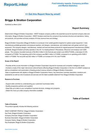 Find Industry reports, Company profiles
ReportLinker                                                                      and Market Statistics



                                 >> Get this Report Now by email!

Briggs & Stratton Corporation
Published on March 2010

                                                                                                            Report Summary

Datamonitor's Briggs & Stratton Corporation - SWOT Analysis company profile is the essential source for top-level company data and
information. Briggs & Stratton Corporation - SWOT Analysis examines the company's key business structure and operations, history
and products, and provides summary analysis of its key revenue lines and strategy.


Briggs & Stratton Corporation (Briggs & Stratton) is a producer of air cooled gasoline engines for outdoor power equipment. It also
manufactures portable generators and pressure washers; and designs, manufactures, and markets lawn and garden and turf care
equipment. The company designs, manufactures, markets and services these products for original equipment manufacturers (OEMs)
worldwide. Briggs & Stratton primarily operates in the US. It is headquartered in Wauwatosa, Wisconsin and employs over 6,800
people. The company recorded revenues of $2,092.2 million in the financial year ended June 2009 (FY2009), a decrease of 2.8%
compared to FY2008. The operating profit of the company was $68.3 million in FY2009, compared to an operating profit of $26.3
million in FY2008. The net profit was $32 million in FY2009, an increase of 41.5% over FY2008.


Scope of the Report


- Provides all the crucial information on Briggs & Stratton Corporation required for business and competitor intelligence needs
- Contains a study of the major internal and external factors affecting Briggs & Stratton Corporation in the form of a SWOT analysis as
well as a breakdown and examination of leading product revenue streams of Briggs & Stratton Corporation
-Data is supplemented with details on Briggs & Stratton Corporation history, key executives, business description, locations and
subsidiaries as well as a list of products and services and the latest available statement from Briggs & Stratton Corporation


Reasons to Purchase


- Support sales activities by understanding your customers' businesses better
- Qualify prospective partners and suppliers
- Keep fully up to date on your competitors' business structure, strategy and prospects
- Obtain the most up to date company information available




                                                                                                            Table of Content

Table of Contents
This product typically includes the following sections:


SWOT COMPANY PROFILE: Briggs & Stratton Corporation
Key Facts: Briggs & Stratton Corporation
Company Overview: Briggs & Stratton Corporation
Business Description: Briggs & Stratton Corporation
Company History: Briggs & Stratton Corporation
Key Employees: Briggs & Stratton Corporation



Briggs & Stratton Corporation                                                                                                     Page 1/4
 