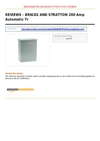 Download this document if link is not clickable
REVIEWS - BRIGGS AND STRATTON 200 Amp
Automatic Tr
Product Details :
http://www.amazon.com/exec/obidos/ASIN/B008CPP3I4?tag=hijabfashions-20
Average Customer Rating
out of 5
Product Description
The 200 amp Automatic transfer switch provides managed power to your whole house including appliances,
plus up to two air conditioners.
 