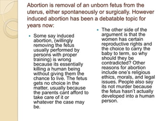 Abortion is removal of an unborn fetus from the
uterus, either spontaneously or surgically. However
induced abortion has been a debatable topic for
years now:
                                    The other side of the
   Some say induced                 argument is that the
    abortion, (willingly             women has certain
    removing the fetus               reproductive rights and
    usually performed by             the choice to carry the
    persons with proper              baby to term, so why
    training) is wrong               should they be
    because its essentially          contradicted? Other
    killing a human being            reasons for abortion
    without giving them the          include one’s religious
    chance to live. The fetus        ethics, morals, and legal
    gets no choice in the            issues. People also say
    matter, usually because          its not murder because
    the parents cant afford to       the fetus hasn’t actually
    take care of it or               developed into a human
    whatever the case may            person.
    be.
 