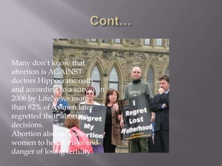 Many don’t know that
abortion is AGAINST
doctors Hippocratic oath,
and according to a survey in
2006 by LifeNews more
than 82% of women later
regretted their abortion
decisions.
Abortion also exposes
women to health risks and
danger of losing fertility.
 