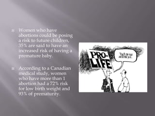    Women who have
    abortions could be posing
    a risk to future children,
    35% are said to have an
    increased risk of having a
    premature baby.

   According to a Canadian
    medical study, women
    who have more than 1
    abortion had a 72% risk
    for low birth weight and
    93% of prematurity.
 