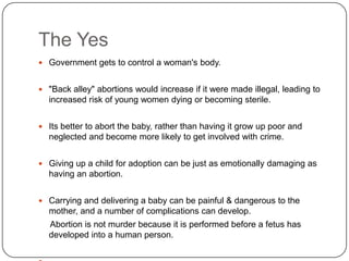 The Yes
 Government gets to control a woman's body.


 "Back alley" abortions would increase if it were made illegal, leading to
  increased risk of young women dying or becoming sterile.


 Its better to abort the baby, rather than having it grow up poor and
  neglected and become more likely to get involved with crime.


 Giving up a child for adoption can be just as emotionally damaging as
  having an abortion.


 Carrying and delivering a baby can be painful & dangerous to the
  mother, and a number of complications can develop.
  Abortion is not murder because it is performed before a fetus has
  developed into a human person.
 