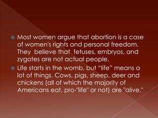  Most women argue that abortion is a case
  of women's rights and personal freedom.
  They believe that fetuses, embryos, and
  zygotes are not actual people.
 Life starts in the womb, but “life” means a
  lot of things. Cows, pigs, sheep, deer and
  chickens (all of which the majority of
  Americans eat, pro-"life" or not) are "alive."
 
