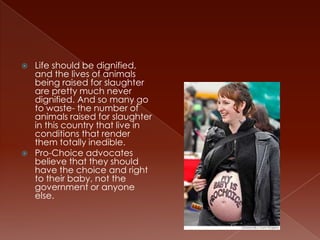    Life should be dignified,
    and the lives of animals
    being raised for slaughter
    are pretty much never
    dignified. And so many go
    to waste- the number of
    animals raised for slaughter
    in this country that live in
    conditions that render
    them totally inedible.
   Pro-Choice advocates
    believe that they should
    have the choice and right
    to their baby, not the
    government or anyone
    else.
 