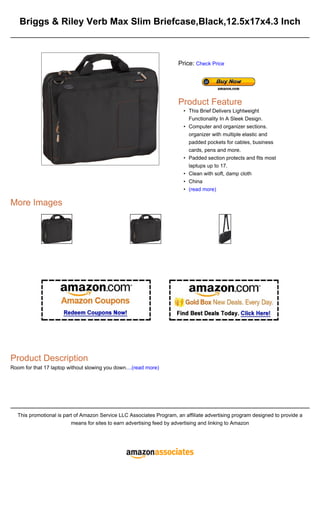 Briggs & Riley Verb Max Slim Briefcase,Black,12.5x17x4.3 Inch
More Images
Product Description
Room for that 17 laptop without slowing you down....(read more)
This promotional is part of Amazon Service LLC Associates Program, an affiliate advertising program designed to provide a
means for sites to earn advertising feed by advertising and linking to Amazon
Price: Check Price
Product Feature
This Brief Delivers Lightweight
Functionality In A Sleek Design.
•
Computer and organizer sections.
organizer with multiple elastic and
padded pockets for cables, business
cards, pens and more.
•
Padded section protects and fits most
laptups up to 17.
•
Clean with soft, damp cloth
•
China
•
(read more)
•
 
