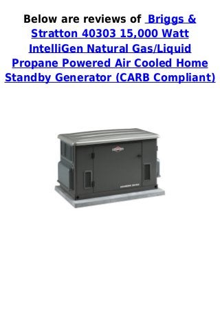 Below are reviews of Briggs &
Stratton 40303 15,000 Watt
IntelliGen Natural Gas/Liquid
Propane Powered Air Cooled Home
Standby Generator (CARB Compliant)
 