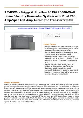 Download this document if link is not clickable
REVIEWS - Briggs & Stratton 40396 20000-Watt
Home Standby Generator System with Dual 200
Amp/Split 400 Amp Automatic Transfer Switch
Product Details :
http://www.amazon.com/exec/obidos/ASIN/B009GYCJIC?tag=hijabfashions-20
Average Customer Rating
out of 5
Product Feature
Manages power to all of your appliances, managedq
whole house power system powers your household
appliances plus up to 2 air conditioners
Quick response, automatically powers your homeq
in seconds after sensing a power outage
Flexible placement, tested against tough nfpaq
standards, unit can be placed as close as 18" from
home, providing more placement options in your
yard
Transfer switch included, flexible, indoor orq
outdoor, weather-resistant transfer switch
placement make it convenient to install
Four year limited warranty consisting of parts andq
labor for all 4 years, we stand behind our warranty
and make it easy for our customers
Product Description
Protect your home and family from power outages with briggs and stratton 20kw standby generator systems.
perfect for large-sized homes, briggs and stratton provides reliable power and flexible options to meet your
home's essential power needs. managed whole house power system powers your household appliances plus up
to two air conditioners. automatically powers your home in seconds after sensing a power outage. our standby
generators are powered by commercial-grade vanguard engines that are design-engineered to dependably
take on the most demanding jobs. tested against tough national fire protection agency standards, our 20kw
standby generators can be placed as close as 18" (where code allows) from the home providing more
placement options in your yard, perfect for tight lot lines. rust-resistant, galvan neal steel enclosures are made
from the same materials and paint process used in the automotive industry, resulting in years of protection
against chips/abrasions. we stand behind our .
 