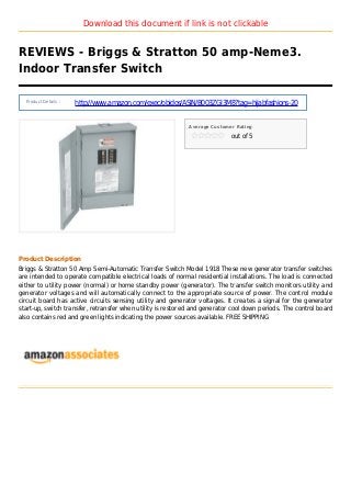 Download this document if link is not clickable
REVIEWS - Briggs & Stratton 50 amp-Neme3.
Indoor Transfer Switch
Product Details :
http://www.amazon.com/exec/obidos/ASIN/B003ZGI3M8?tag=hijabfashions-20
Average Customer Rating
out of 5
Product Description
Briggs & Stratton 50 Amp Semi-Automatic Transfer Switch Model 1918 These new generator transfer switches
are intended to operate compatible electrical loads of normal residential installations. The load is connected
either to utility power (normal) or home standby power (generator). The transfer switch monitors utility and
generator voltages and will automatically connect to the appropriate source of power. The control module
circuit board has active circuits sensing utility and generator voltages. It creates a signal for the generator
start-up, switch transfer, retransfer when utility is restored and generator cool down periods. The control board
also contains red and green lights indicating the power sources available. FREE SHIPPING
 