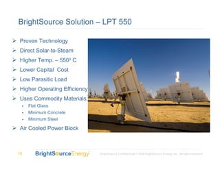 BrightSource Solution – LPT 550

Proven Technology
Direct Solar-to-Steam
Higher Temp. – 5500 C
Lower Capital Cost
Low Parasitic Load
Higher Operating Efficiency
Uses Commodity Materials:
     Flat Glass
     Minimum Concrete
     Minimum Steel

Air Cooled Power Block



10                            Proprietary & Confidential © 2008 BrightSource Energy, Inc. All rights reserved.
 