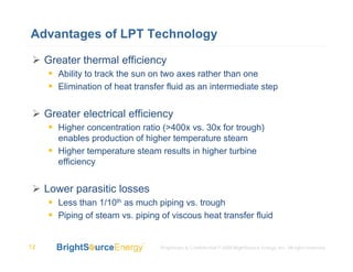 Advantages of LPT Technology

     Greater thermal efficiency
        Ability to track the sun on two axes rather than one
        Elimination of heat transfer fluid as an intermediate step


     Greater electrical efficiency
        Higher concentration ratio (>400x vs. 30x for trough)
        enables production of higher temperature steam
        Higher temperature steam results in higher turbine
        efficiency


     Lower parasitic losses
        Less than 1/10th as much piping vs. trough
        Piping of steam vs. piping of viscous heat transfer fluid


12                                 Proprietary & Confidential © 2008 BrightSource Energy, Inc. All rights reserved.
 