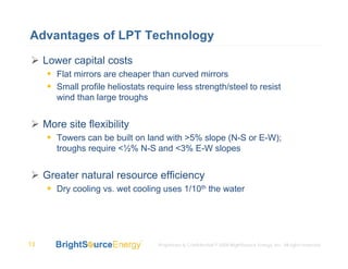 Advantages of LPT Technology
     Lower capital costs
        Flat mirrors are cheaper than curved mirrors
        Small profile heliostats require less strength/steel to resist
        wind than large troughs


     More site flexibility
        Towers can be built on land with >5% slope (N-S or E-W);
        troughs require <½% N-S and <3% E-W slopes


     Greater natural resource efficiency
        Dry cooling vs. wet cooling uses 1/10th the water




13                                  Proprietary & Confidential © 2008 BrightSource Energy, Inc. All rights reserved.
 