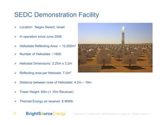 SEDC Demonstration Facility
     Location: Negev Desert, Israel

     In operation since June 2008

     Heliostats Reflecting Area: ~ 12,000m2

     Number of Heliostats: ~1600

     Heliostat Dimensions: 2.25m x 3.2m

     Reflecting area per Heliostat: 7.2m2

     Distance between rows of Heliostats: 4.2m – 10m

     Tower Height: 60m (+ 15m Receiver)

     Thermal Energy on receiver: 6 MWth


15                                          Proprietary & Confidential © 2008 BrightSource Energy, Inc. All rights reserved.
 