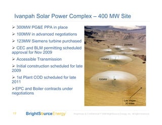 Ivanpah Solar Power Complex – 400 MW Site
     300MW PG&E PPA in place
     100MW in advanced negotiations
     123MW Siemens turbine purchased
                                                                                        200MW
  CEC and BLM permitting scheduled
approval for Nov 2009
     Accessible Transmission                                   100MW

  Initial construction scheduled for late
2009
  1st Plant COD scheduled for late                           100MW
2011
  EPC and Boiler contracts under
negotiations
                                                                                        Las Vegas
                                                                                         30 miles



17                                 Proprietary & Confidential © 2008 BrightSource Energy, Inc. All rights reserved.
 