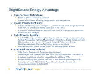 BrightSource Energy Advantage
     Superior solar technology:
        Based on proven power tower approach
        Lower cost and higher efficiency than competing solar technologies
     Strong management team:
        Includes all of the key senior managers of Luz International, which designed and built
        more than 350 MW of solar thermal plants built in the 1980’s
        World class project development team with over 20GW of power projects developed,
        constructed, and managed
     Solid financial backing:
        Over $160M in corporate financing from key financial and strategic investors including:
        VantagePoint Venture Partners, Morgan Stanley, Black River, Draper Fisher Jurvetson,
        DBL Investors (a spin-off from JP Morgan), Google, BP Alternative Energy,
        StatoilHydro Ventures, Chevron Technology Ventures, and others
        Non-recourse credit line for funding project and site development activities
     Advanced business activities:
        Solar Energy Development Center operational in Israel
        Signed largest solar power contract ever made – 900MW with Pacific Gas & Electric
        In detailed negotiations with other major utilities for additional PPAs
        Actively developing sites for more than 4GW of solar thermal generating capacity
        First project, Ivanpah 400MW Solar Power Complex, is well advanced with
        construction scheduled to start in 2009

18                                         Proprietary & Confidential © 2008 BrightSource Energy, Inc. All rights reserved.
 