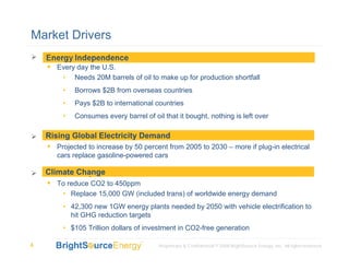 Market Drivers
    Energy Independence:
       Every day the U.S.
         • Needs 20M barrels of oil to make up for production shortfall
          •   Borrows $2B from overseas countries
          •   Pays $2B to international countries
          •   Consumes every barrel of oil that it bought, nothing is left over

     Rising Global Electricity Demand
    Rising global electricity consumption
        Projected to increase by 50 percent from 2005 to 2030 – more if plug-in electrical
        cars replace gasoline-powered cars

    Climate Change
    Climate Change
        To reduce CO2 to 450ppm
         • Replace 15,000 GW (included trans) of worldwide energy demand
          • 42,300 new 1GW energy plants needed by 2050 with vehicle electrification to
            hit GHG reduction targets
          • $105 Trillion dollars of investment in CO2-free generation

4                                         Proprietary & Confidential © 2008 BrightSource Energy, Inc. All rights reserved.
 